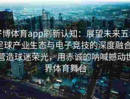 好博体育app刷新认知：展望未来五年足球产业生态与电子竞技的深度融合，营造球迷荣光，用赤诚的呐喊撼动世界体育舞台